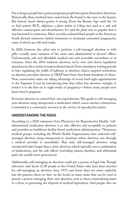 Foraslongas people have gotten pregnant, people have given themselves abortions. Historically,these methods have varied from the brutal to the toxic to the bizarre. But history hasn’t always gotten it wrong. From the Bronze Age until the st or 2nd century BCE, silphium, a plant native to Libya, was used as 2 safe and. effective contraceptive and abortifacient. It said the plant was so popular that it was harvested to extinction. More recently, enslaved biack people in the American South devised numerous herbal treatments to terminate unwanted pregnancies, some of which are seill used today:  In 2020, however, the safest way to perform a self-managed abortion is with pills—usually some variation of the same ones administered at doctors’offces. Unfortunately, safe and affordable medical care isn’t accessible everywhere or to everyone. Since the 2010 midrerm elections, we’ve seen anti-choice legislation spread across the country at unprecedented speed. From mandatory waiting periods o laws regulating the width of hallways in abortion clinics, targeted restrctions on abortion providers (known as TRAP laws) have shut down hundseds of clinics. Now, conservative states are taking advantage of recent hard-right appointments. o the Supreme Court by introducing laws that either ban abortion outright or restrict it to the first si to eight weeks of pregnancy—before many people even know they’re pregnant.  Exeryone deserves to control their own reproduction. This guide to self-managing your abortion using misoprostol,a medication which causes uterine contractions,  is intended as a community resource in the service of reproductive justice  UNDERSTANDING THE RISKS  According to a 2018 statement from Physicians for Reproductive Health, “self- administered medication abortion is as safe, effective and acceptable to patients and providers as healtheare facility-based medication administration.” Numerous medical groups, including the World Health Organization, have endorsed self- managed abortion using misoprostol in situations where abortion care through a medical provider is unavailable. That said, self-managed abortion using misoprostol takes longer than a clnic abortion, which typically uses a combination of medications, and the side effects (including nausea, diarrhea, and abdominal pain) are usually more pronounced.  Additionally, self-managing an abortion could put a person at legal risk. Though advocates only know of 20 people in the United States who have been arrested for self-managing an abortion since 1973, and fewer than ten states explicitly ban the pracice, there are laws on the books in many states that can be used to. punish a person managing their own abortion, such as those criminalizing harm 0 a fetus, or governing the disposal of medical byproducts. And people who are 